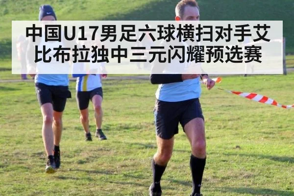 中国U17男足六球横扫对手艾比布拉独中三元闪耀预选赛