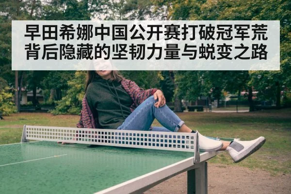 早田希娜中国公开赛打破冠军荒背后隐藏的坚韧力量与蜕变之路
